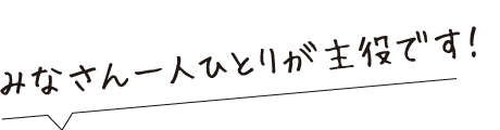 みなさん一人ひとりが主役です
