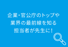 企業・官公庁のトップや業界の最前線を知る担当者が先生に！